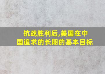 抗战胜利后,美国在中国追求的长期的基本目标