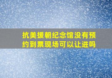 抗美援朝纪念馆没有预约到票现场可以让进吗