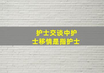 护士交谈中护士移情是指护士