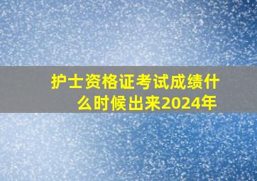 护士资格证考试成绩什么时候出来2024年