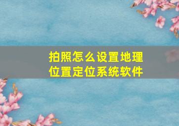 拍照怎么设置地理位置定位系统软件