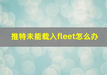 推特未能载入fleet怎么办