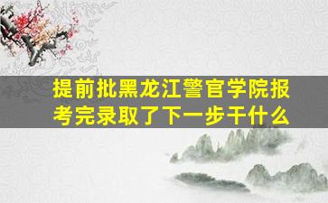 提前批黑龙江警官学院报考完录取了下一步干什么