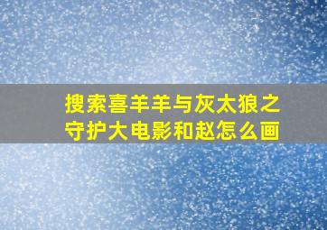 搜索喜羊羊与灰太狼之守护大电影和赵怎么画