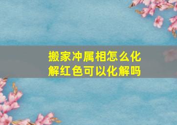 搬家冲属相怎么化解红色可以化解吗