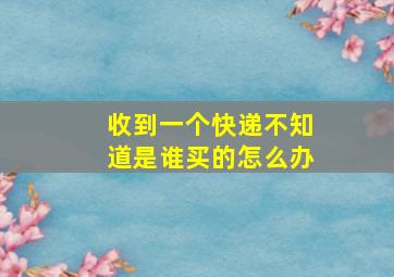 收到一个快递不知道是谁买的怎么办