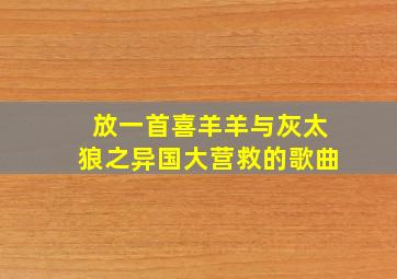 放一首喜羊羊与灰太狼之异国大营救的歌曲