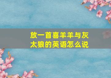 放一首喜羊羊与灰太狼的英语怎么说