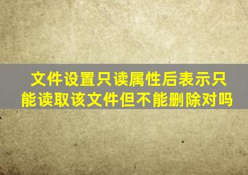 文件设置只读属性后表示只能读取该文件但不能删除对吗