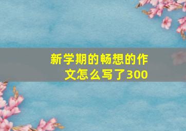 新学期的畅想的作文怎么写了300