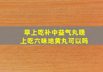 早上吃补中益气丸晚上吃六味地黄丸可以吗