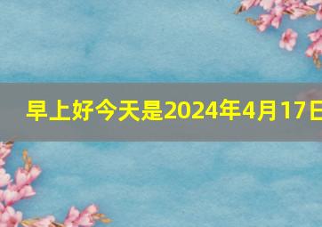 早上好今天是2024年4月17日