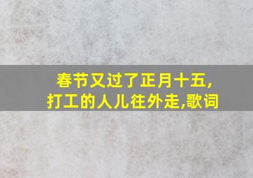 春节又过了正月十五,打工的人儿往外走,歌词