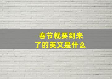 春节就要到来了的英文是什么