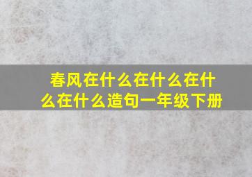 春风在什么在什么在什么在什么造句一年级下册