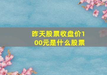 昨天股票收盘价100元是什么股票