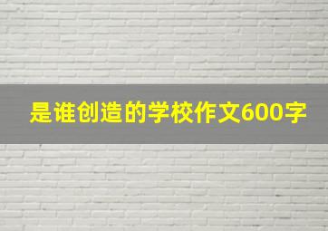 是谁创造的学校作文600字