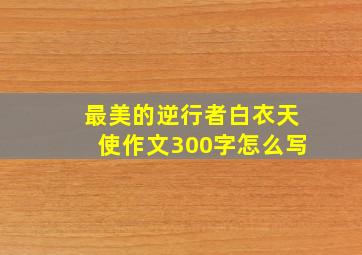 最美的逆行者白衣天使作文300字怎么写