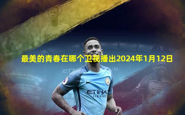 最美的青春在哪个卫视播出2024年1月12日