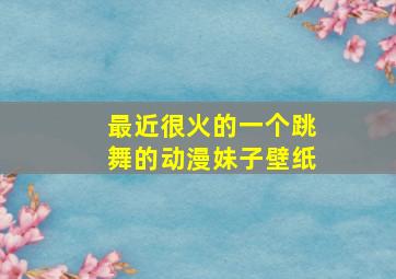 最近很火的一个跳舞的动漫妹子壁纸