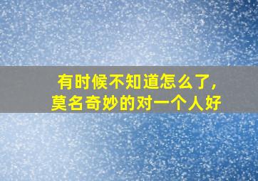 有时候不知道怎么了,莫名奇妙的对一个人好