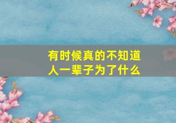 有时候真的不知道人一辈子为了什么