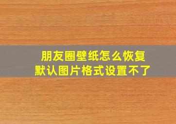 朋友圈壁纸怎么恢复默认图片格式设置不了