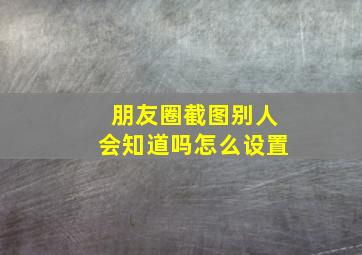 朋友圈截图别人会知道吗怎么设置