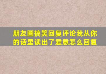 朋友圈搞笑回复评论我从你的话里读出了爱意怎么回复