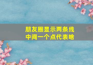 朋友圈显示两条线中间一个点代表啥