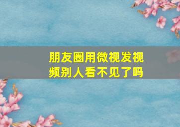 朋友圈用微视发视频别人看不见了吗