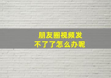 朋友圈视频发不了了怎么办呢