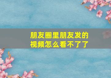 朋友圈里朋友发的视频怎么看不了了