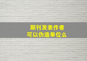 期刊发表作者可以伪造单位么