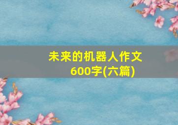 未来的机器人作文600字(六篇)