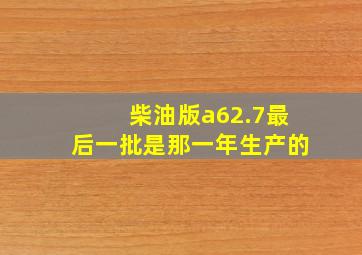 柴油版a62.7最后一批是那一年生产的