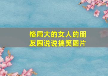 格局大的女人的朋友圈说说搞笑图片