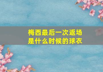 梅西最后一次返场是什么时候的球衣