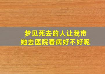 梦见死去的人让我带她去医院看病好不好呢