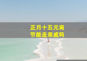 正月十五元宵节能走亲戚吗