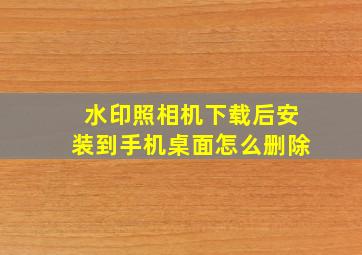 水印照相机下载后安装到手机桌面怎么删除