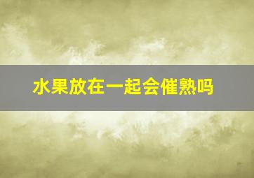 水果放在一起会催熟吗