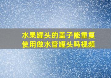 水果罐头的盖子能重复使用做水管罐头吗视频