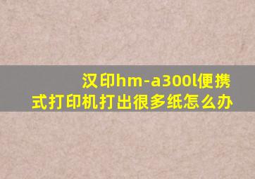 汉印hm-a300l便携式打印机打出很多纸怎么办