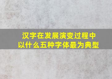 汉字在发展演变过程中以什么五种字体最为典型