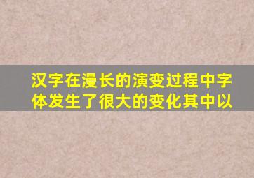 汉字在漫长的演变过程中字体发生了很大的变化其中以