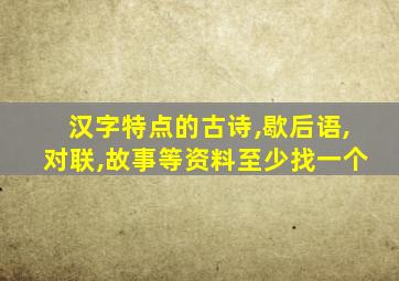 汉字特点的古诗,歇后语,对联,故事等资料至少找一个