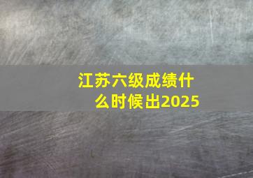 江苏六级成绩什么时候出2025