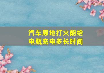 汽车原地打火能给电瓶充电多长时间