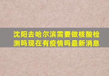 沈阳去哈尔滨需要做核酸检测吗现在有疫情吗最新消息